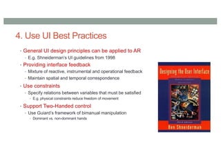 4. Use UI Best Practices
• General UI design principles can be applied to AR
• E.g. Shneiderman’s UI guidelines from 1998
• Providing interface feedback
• Mixture of reactive, instrumental and operational feedback
• Maintain spatial and temporal correspondence
• Use constraints
• Specify relations between variables that must be satisfied
• E.g. physical constraints reduce freedom of movement
• Support Two-Handed control
• Use Guiard’s framework of bimanual manipulation
• Dominant vs. non-dominant hands
 
