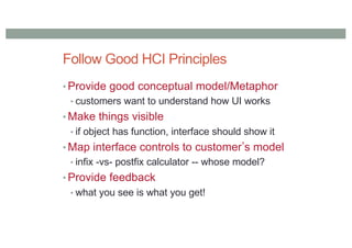 Follow Good HCI Principles
• Provide good conceptual model/Metaphor
• customers want to understand how UI works
• Make things visible
• if object has function, interface should show it
• Map interface controls to customerʼs model
• infix -vs- postfix calculator -- whose model?
• Provide feedback
• what you see is what you get!
 