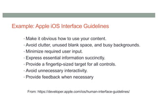 Example: Apple iOS Interface Guidelines
• Make it obvious how to use your content.
• Avoid clutter, unused blank space, and busy backgrounds.
• Minimize required user input.
• Express essential information succinctly.
• Provide a fingertip-sized target for all controls.
• Avoid unnecessary interactivity.
• Provide feedback when necessary
From: https://developer.apple.com/ios/human-interface-guidelines/
 