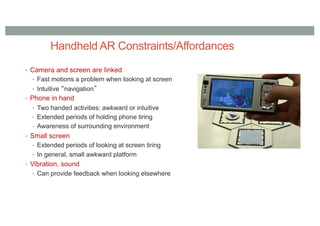 Handheld AR Constraints/Affordances
• Camera and screen are linked
• Fast motions a problem when looking at screen
• Intuitive “navigation”
• Phone in hand
• Two handed activities: awkward or intuitive
• Extended periods of holding phone tiring
• Awareness of surrounding environment
• Small screen
• Extended periods of looking at screen tiring
• In general, small awkward platform
• Vibration, sound
• Can provide feedback when looking elsewhere
 