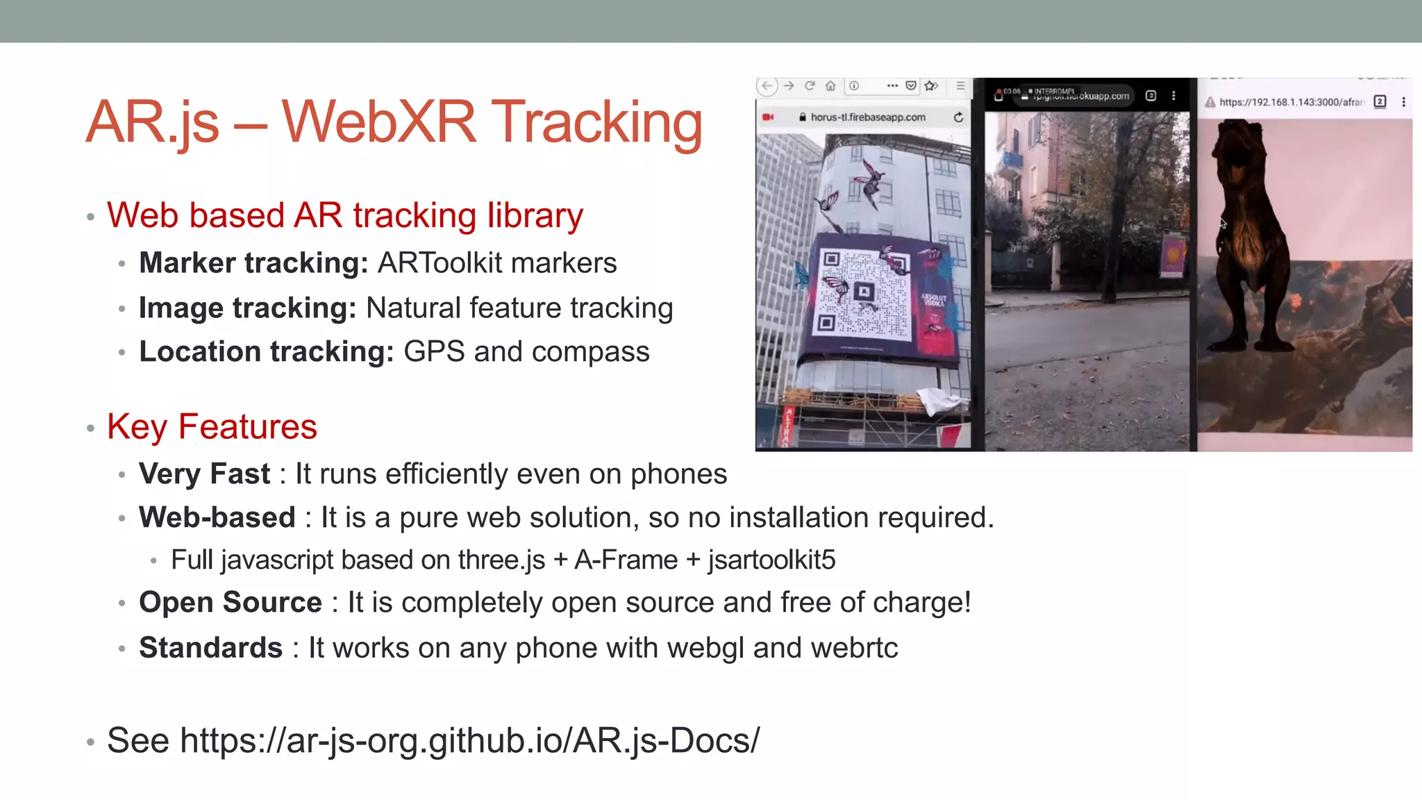 AR.js – WebXR Tracking
• Web based AR tracking library
• Marker tracking: ARToolkit markers
• Image tracking: Natural feature tracking
• Location tracking: GPS and compass
• Key Features
• Very Fast : It runs efficiently even on phones
• Web-based : It is a pure web solution, so no installation required.
• Full javascript based on three.js + A-Frame + jsartoolkit5
• Open Source : It is completely open source and free of charge!
• Standards : It works on any phone with webgl and webrtc
• See https://ar-js-org.github.io/AR.js-Docs/
 