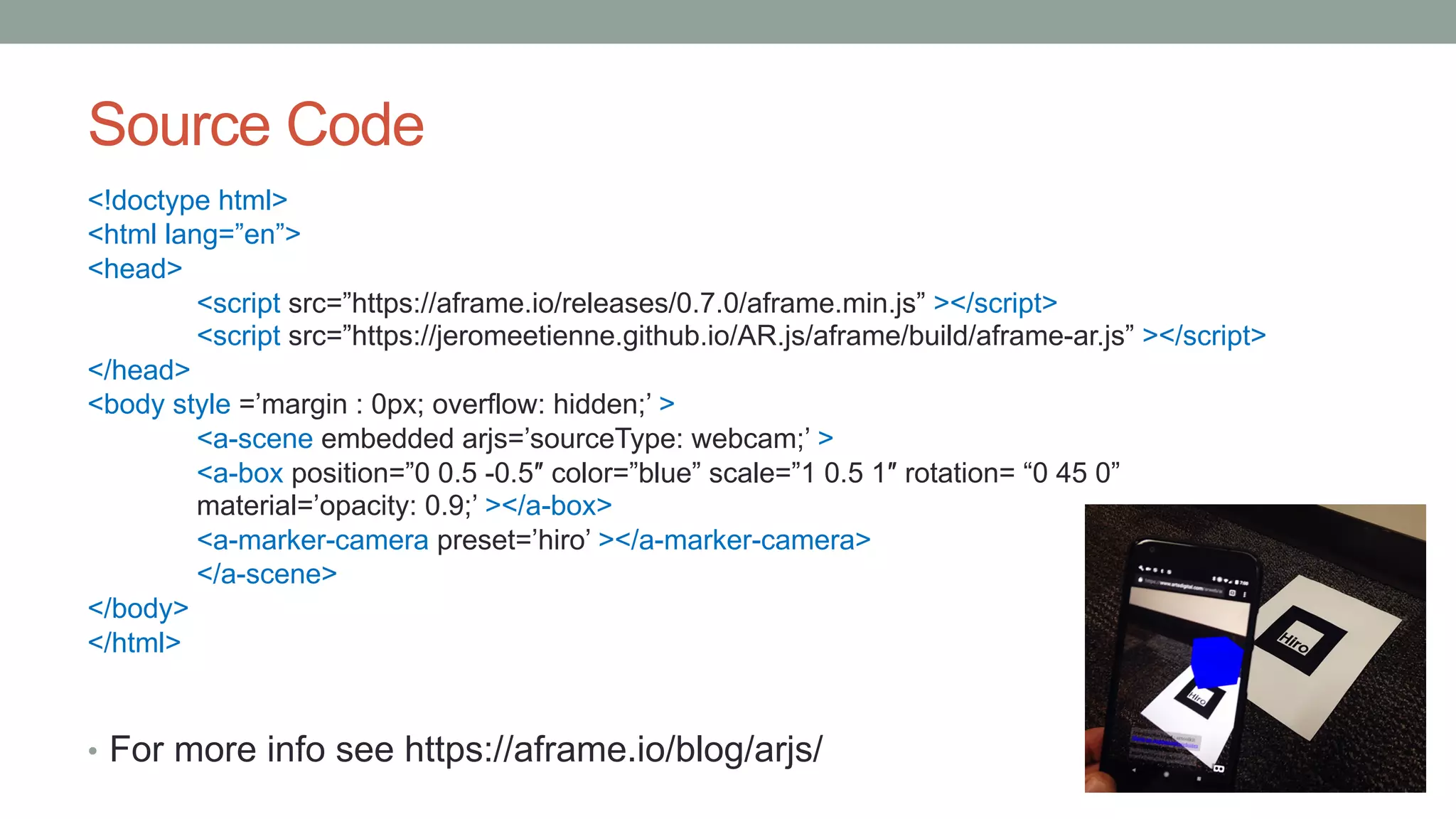 Source Code
<!doctype html>
<html lang=”en”>
<head>
<script src=”https://aframe.io/releases/0.7.0/aframe.min.js” ></script>
<script src=”https://jeromeetienne.github.io/AR.js/aframe/build/aframe-ar.js” ></script>
</head>
<body style =’margin : 0px; overflow: hidden;’ >
<a-scene embedded arjs=’sourceType: webcam;’ >
<a-box position=”0 0.5 -0.5″ color=”blue” scale=”1 0.5 1″ rotation= “0 45 0”
material=’opacity: 0.9;’ ></a-box>
<a-marker-camera preset=’hiro’ ></a-marker-camera>
</a-scene>
</body>
</html>
• For more info see https://aframe.io/blog/arjs/
 