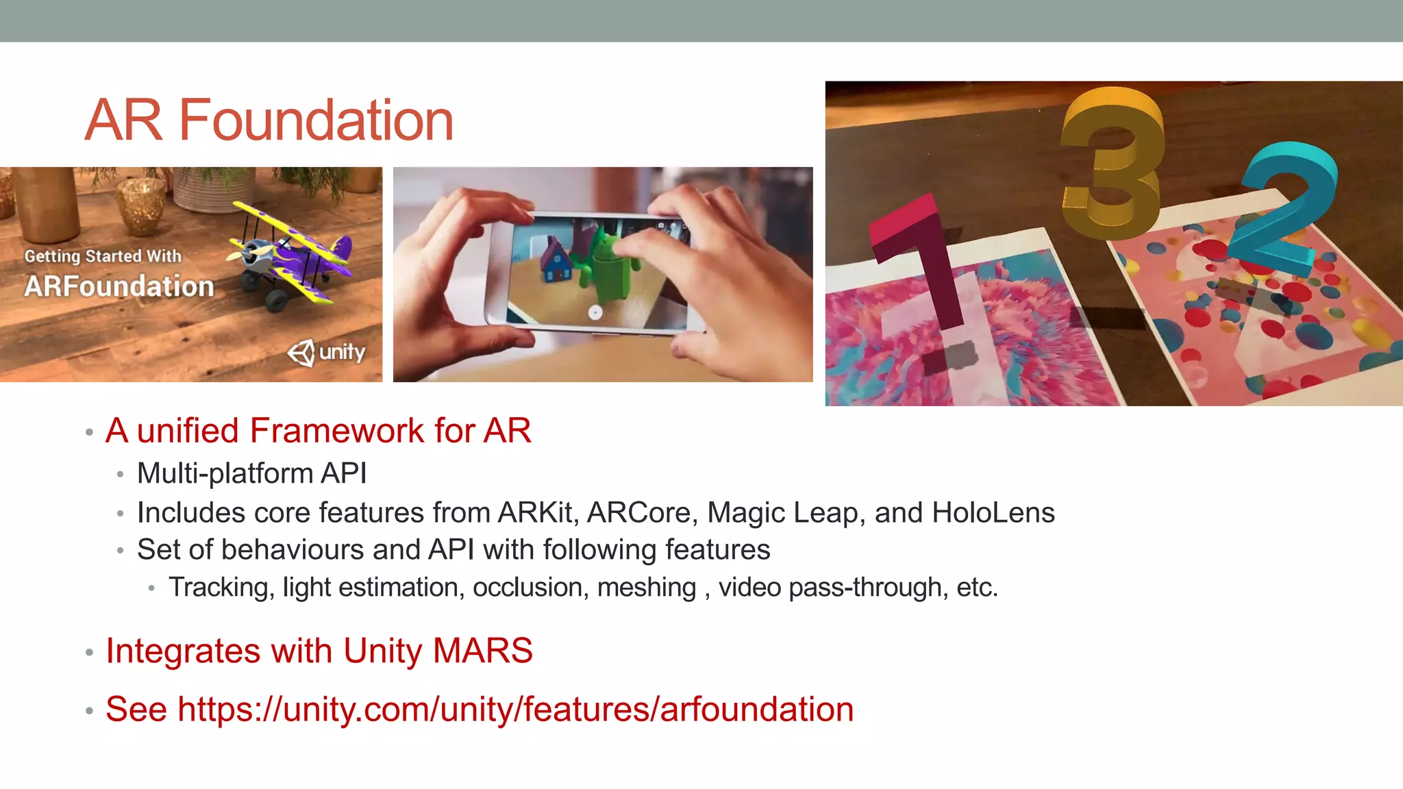 AR Foundation
• A unified Framework for AR
• Multi-platform API
• Includes core features from ARKit, ARCore, Magic Leap, and HoloLens
• Set of behaviours and API with following features
• Tracking, light estimation, occlusion, meshing , video pass-through, etc.
• Integrates with Unity MARS
• See https://unity.com/unity/features/arfoundation
 