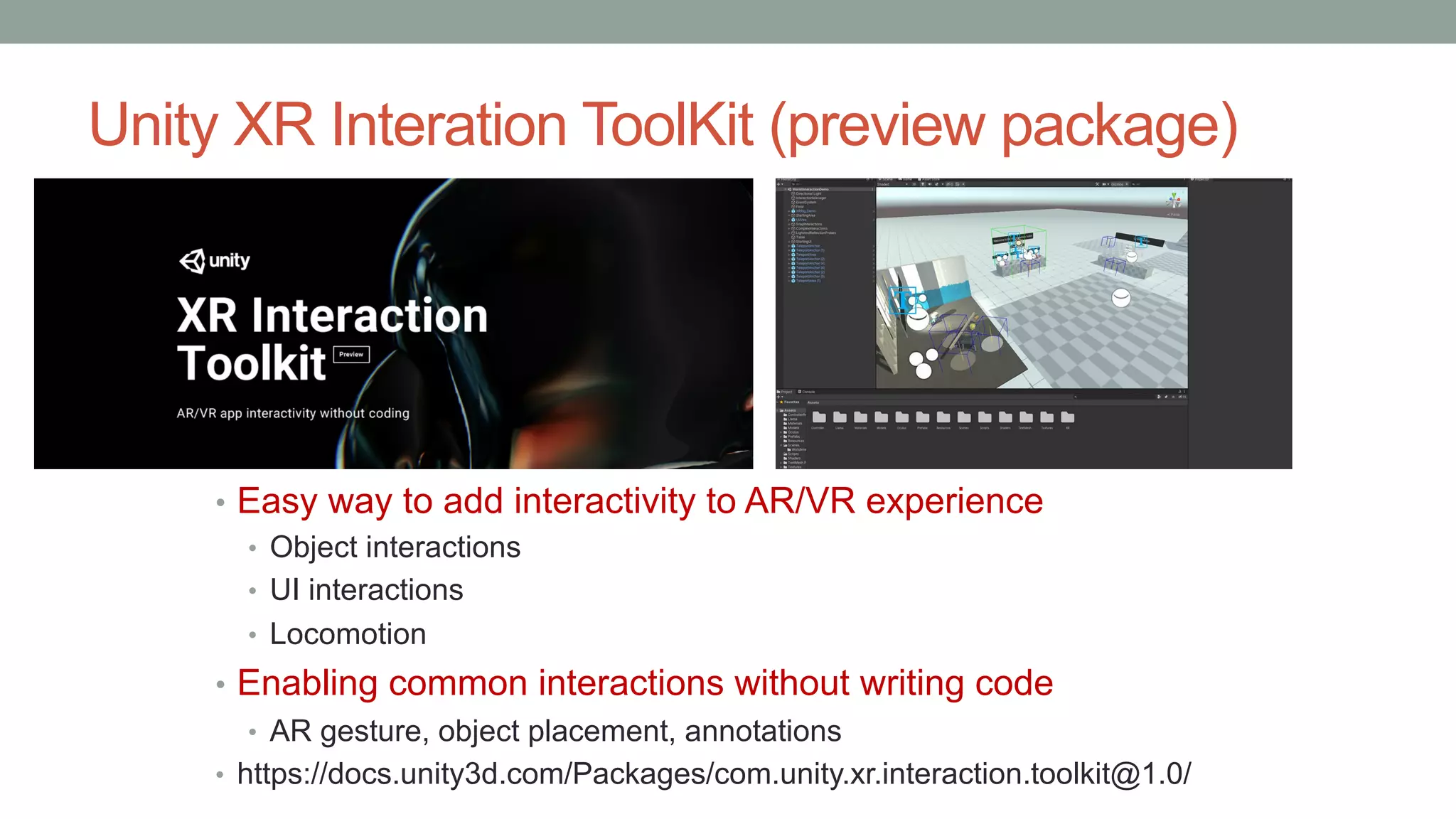 Unity XR Interation ToolKit (preview package)
• Easy way to add interactivity to AR/VR experience
• Object interactions
• UI interactions
• Locomotion
• Enabling common interactions without writing code
• AR gesture, object placement, annotations
• https://docs.unity3d.com/Packages/com.unity.xr.interaction.toolkit@1.0/
 