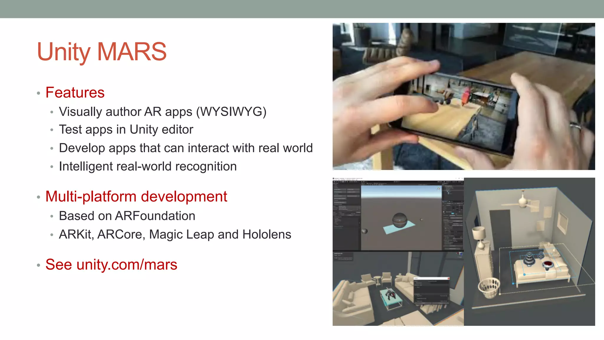 Unity MARS
• Features
• Visually author AR apps (WYSIWYG)
• Test apps in Unity editor
• Develop apps that can interact with real world
• Intelligent real-world recognition
• Multi-platform development
• Based on ARFoundation
• ARKit, ARCore, Magic Leap and Hololens
• See unity.com/mars
 