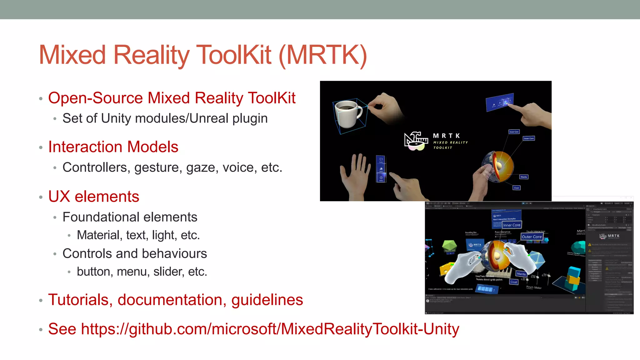 Mixed Reality ToolKit (MRTK)
• Open-Source Mixed Reality ToolKit
• Set of Unity modules/Unreal plugin
• Interaction Models
• Controllers, gesture, gaze, voice, etc.
• UX elements
• Foundational elements
• Material, text, light, etc.
• Controls and behaviours
• button, menu, slider, etc.
• Tutorials, documentation, guidelines
• See https://github.com/microsoft/MixedRealityToolkit-Unity
 