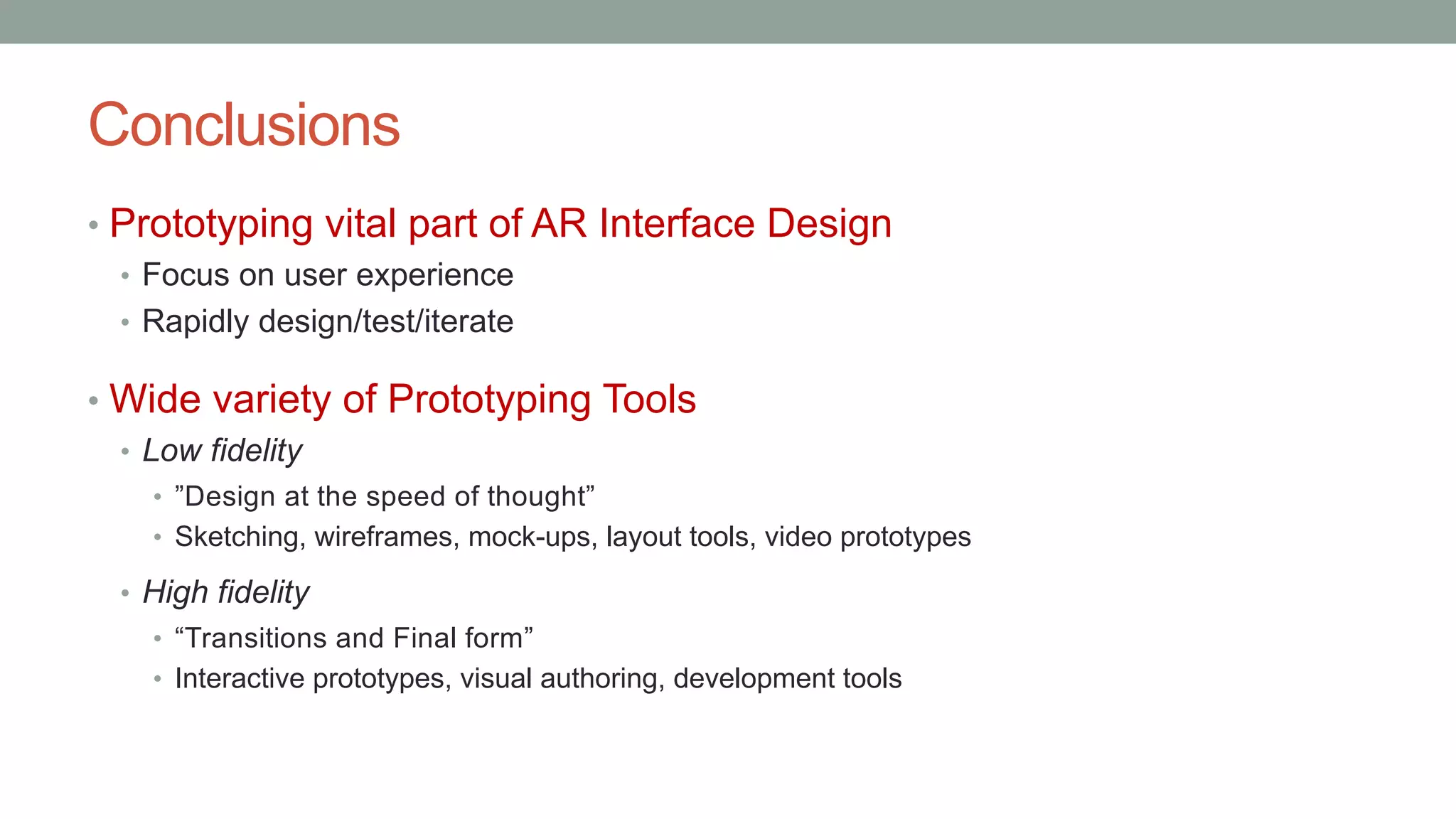 Conclusions
• Prototyping vital part of AR Interface Design
• Focus on user experience
• Rapidly design/test/iterate
• Wide variety of Prototyping Tools
• Low fidelity
• ”Design at the speed of thought”
• Sketching, wireframes, mock-ups, layout tools, video prototypes
• High fidelity
• “Transitions and Final form”
• Interactive prototypes, visual authoring, development tools
 