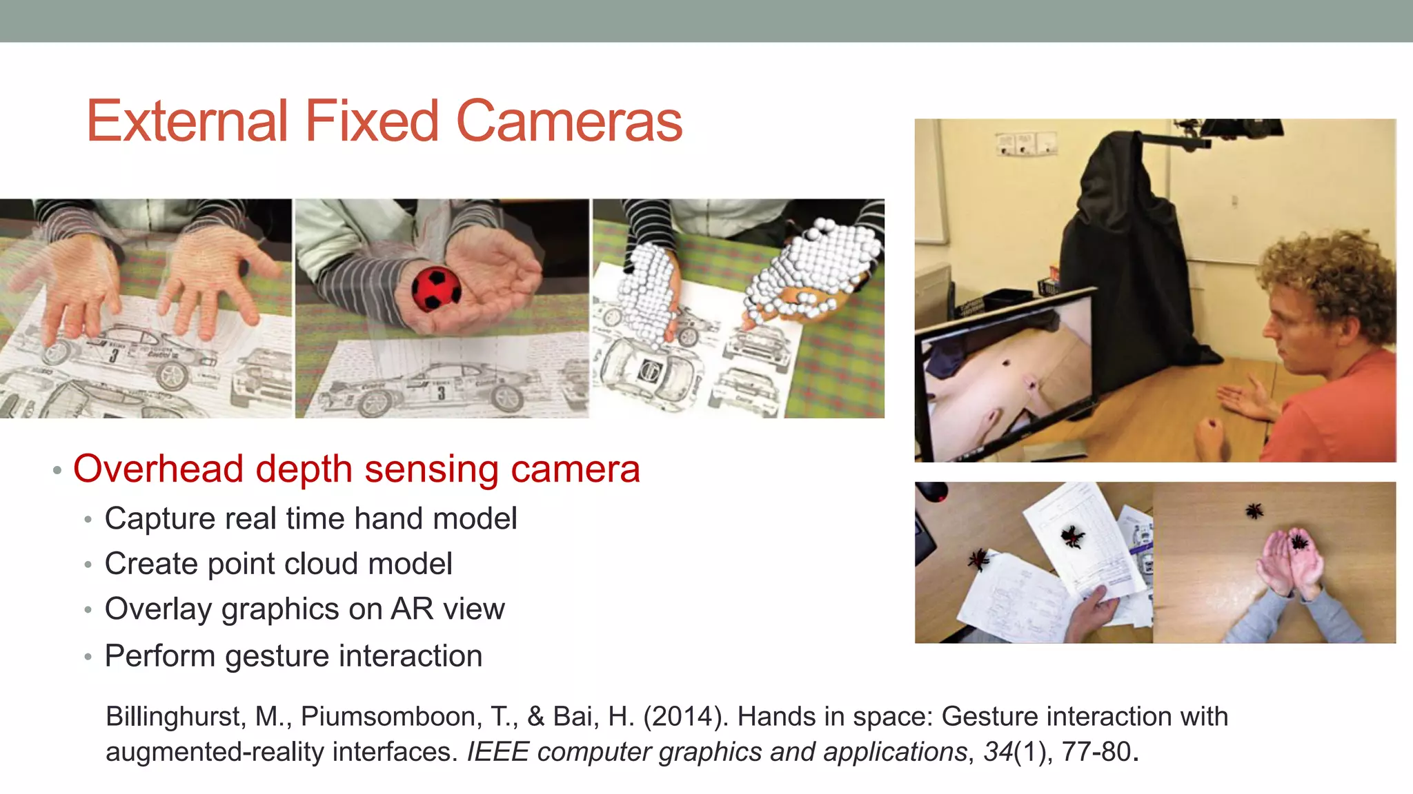 External Fixed Cameras
• Overhead depth sensing camera
• Capture real time hand model
• Create point cloud model
• Overlay graphics on AR view
• Perform gesture interaction
Billinghurst, M., Piumsomboon, T., & Bai, H. (2014). Hands in space: Gesture interaction with
augmented-reality interfaces. IEEE computer graphics and applications, 34(1), 77-80.
 