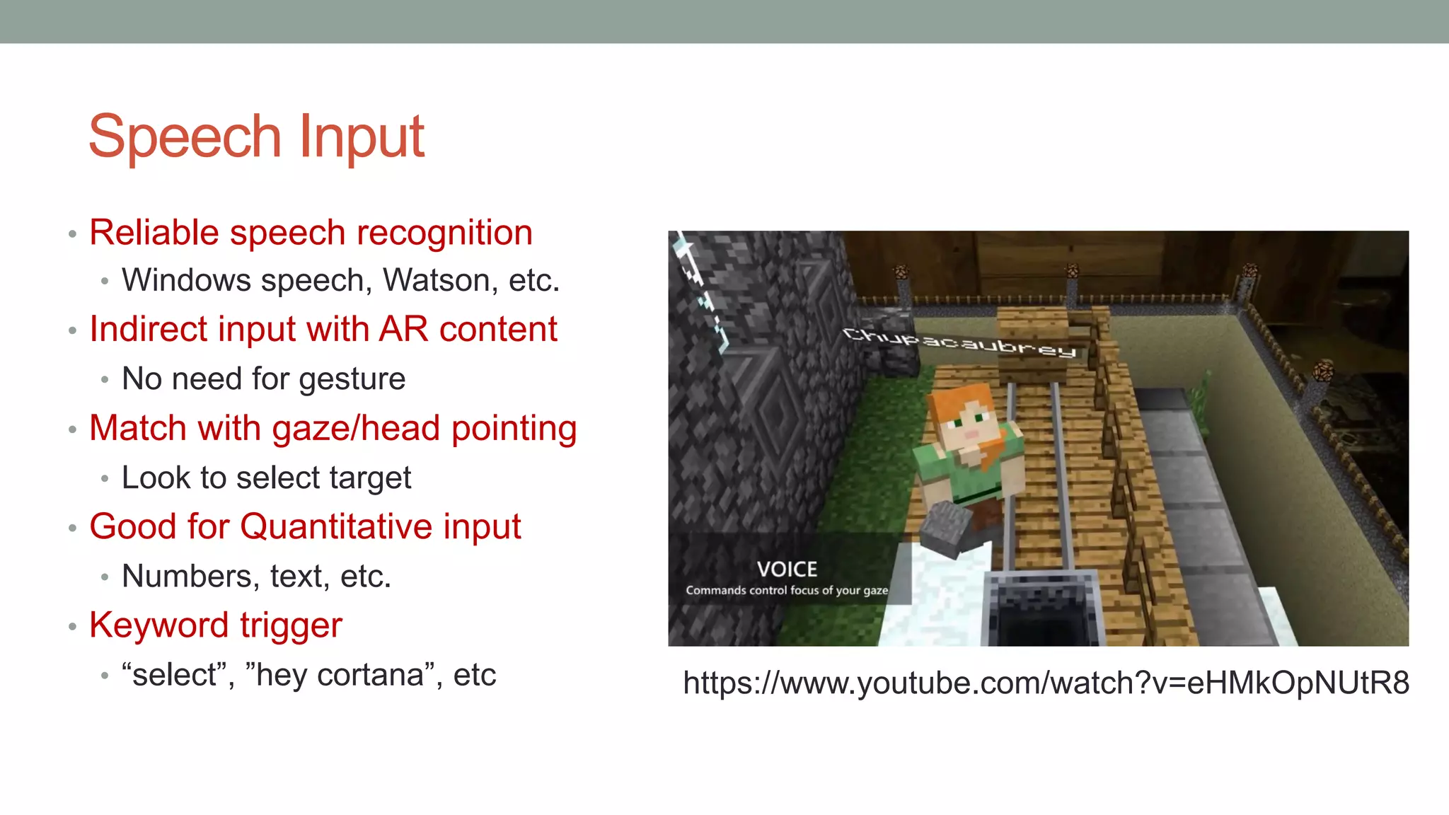Speech Input
• Reliable speech recognition
• Windows speech, Watson, etc.
• Indirect input with AR content
• No need for gesture
• Match with gaze/head pointing
• Look to select target
• Good for Quantitative input
• Numbers, text, etc.
• Keyword trigger
• “select”, ”hey cortana”, etc https://www.youtube.com/watch?v=eHMkOpNUtR8
 