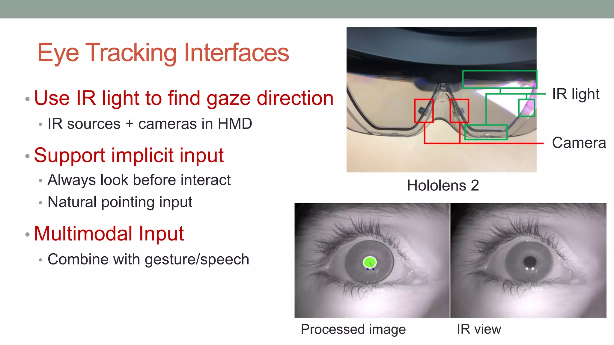 Eye Tracking Interfaces
• Use IR light to find gaze direction
• IR sources + cameras in HMD
• Support implicit input
• Always look before interact
• Natural pointing input
• Multimodal Input
• Combine with gesture/speech
Camera
IR light
IR view
Processed image
Hololens 2
 