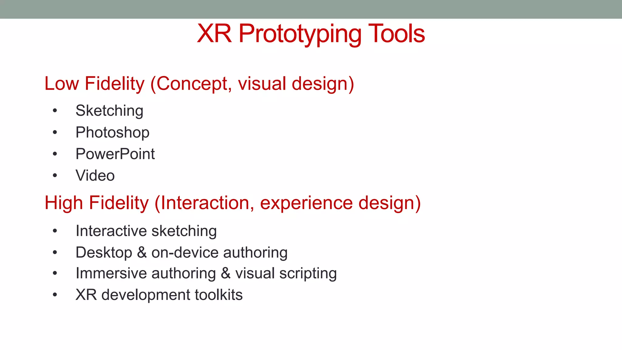 XR Prototyping Tools
Low Fidelity (Concept, visual design)
• Sketching
• Photoshop
• PowerPoint
• Video
High Fidelity (Interaction, experience design)
• Interactive sketching
• Desktop & on-device authoring
• Immersive authoring & visual scripting
• XR development toolkits
 