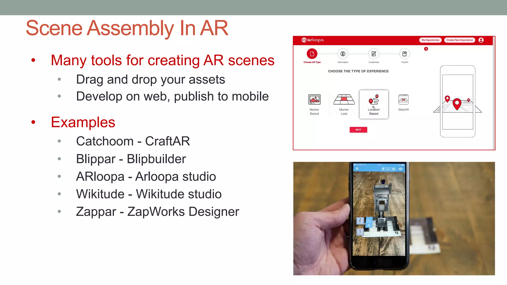 Scene Assembly In AR
• Many tools for creating AR scenes
• Drag and drop your assets
• Develop on web, publish to mobile
• Examples
• Catchoom - CraftAR
• Blippar - Blipbuilder
• ARloopa - Arloopa studio
• Wikitude - Wikitude studio
• Zappar - ZapWorks Designer
 