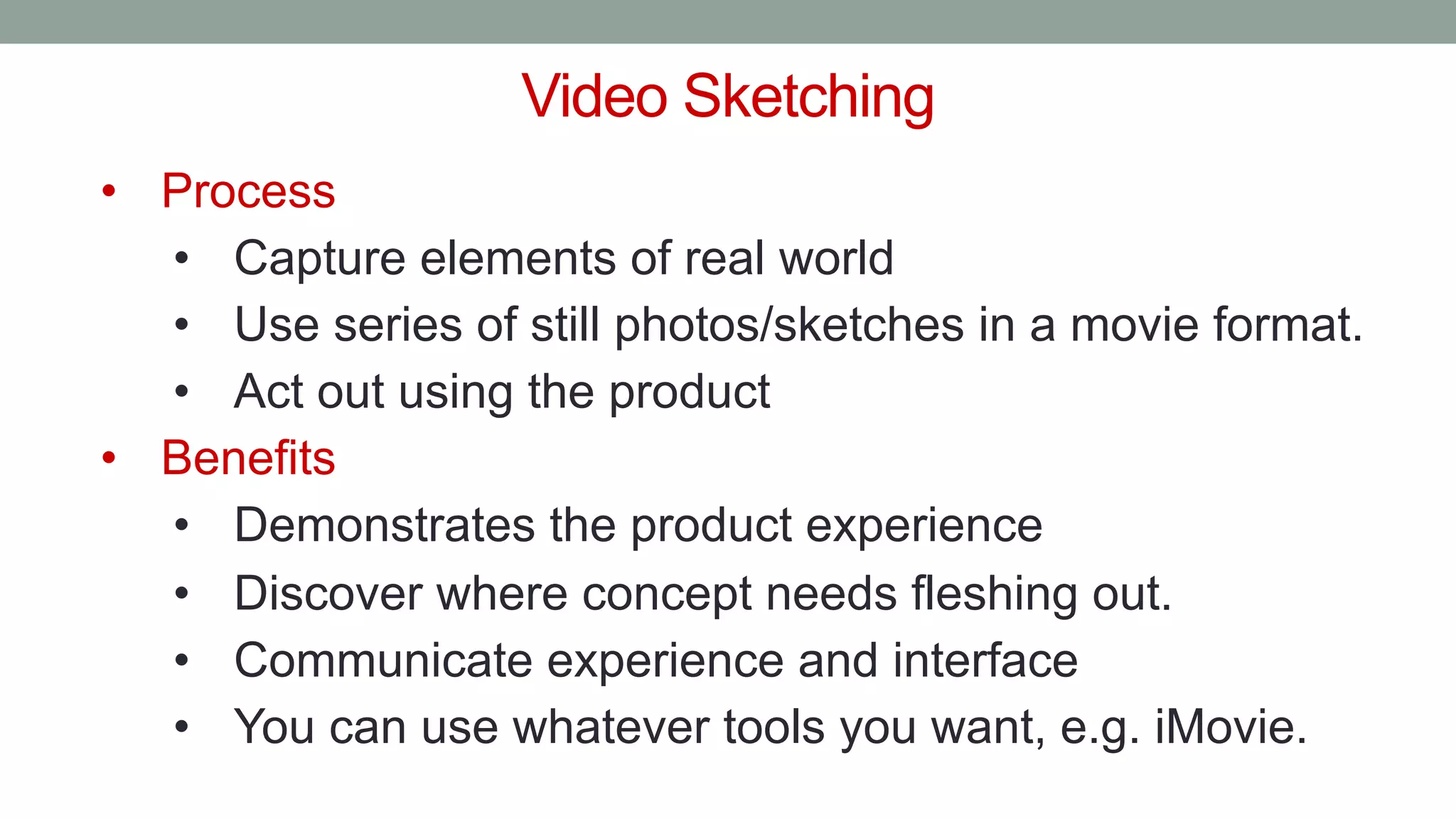 Video Sketching
• Process
• Capture elements of real world
• Use series of still photos/sketches in a movie format.
• Act out using the product
• Benefits
• Demonstrates the product experience
• Discover where concept needs fleshing out.
• Communicate experience and interface
• You can use whatever tools you want, e.g. iMovie.
 