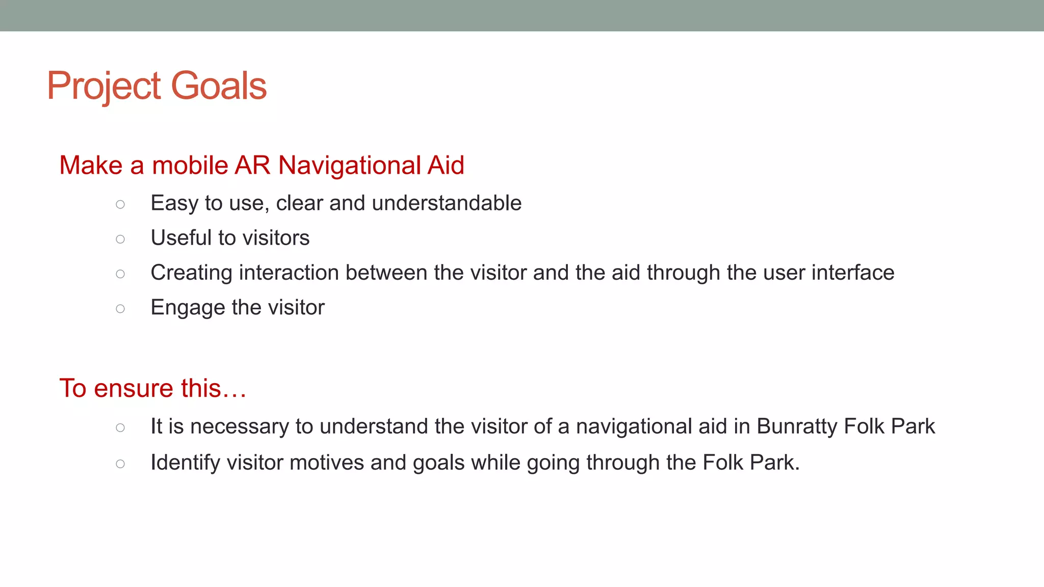 Project Goals
Make a mobile AR Navigational Aid
○ Easy to use, clear and understandable
○ Useful to visitors
○ Creating interaction between the visitor and the aid through the user interface
○ Engage the visitor
To ensure this…
○ It is necessary to understand the visitor of a navigational aid in Bunratty Folk Park
○ Identify visitor motives and goals while going through the Folk Park.
 