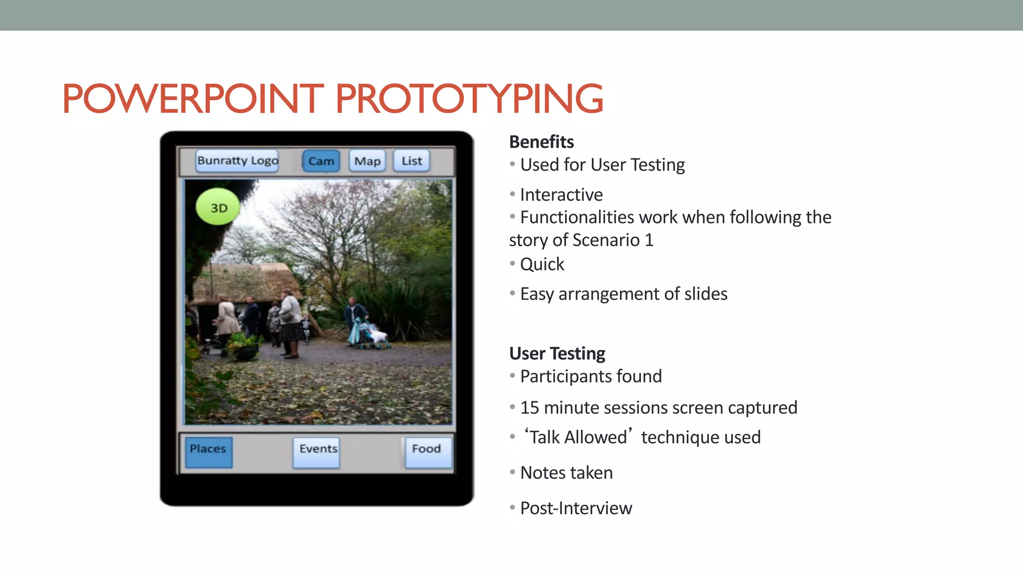 POWERPOINT PROTOTYPING
Benefits
• Used for User Testing
• Interactive
• Functionalities work when following the
story of Scenario 1
• Quick
• Easy arrangement of slides
User Testing
• Participants found
• 15 minute sessions screen captured
• ‘Talk Allowed’ technique used
• Notes taken
• Post-Interview
 