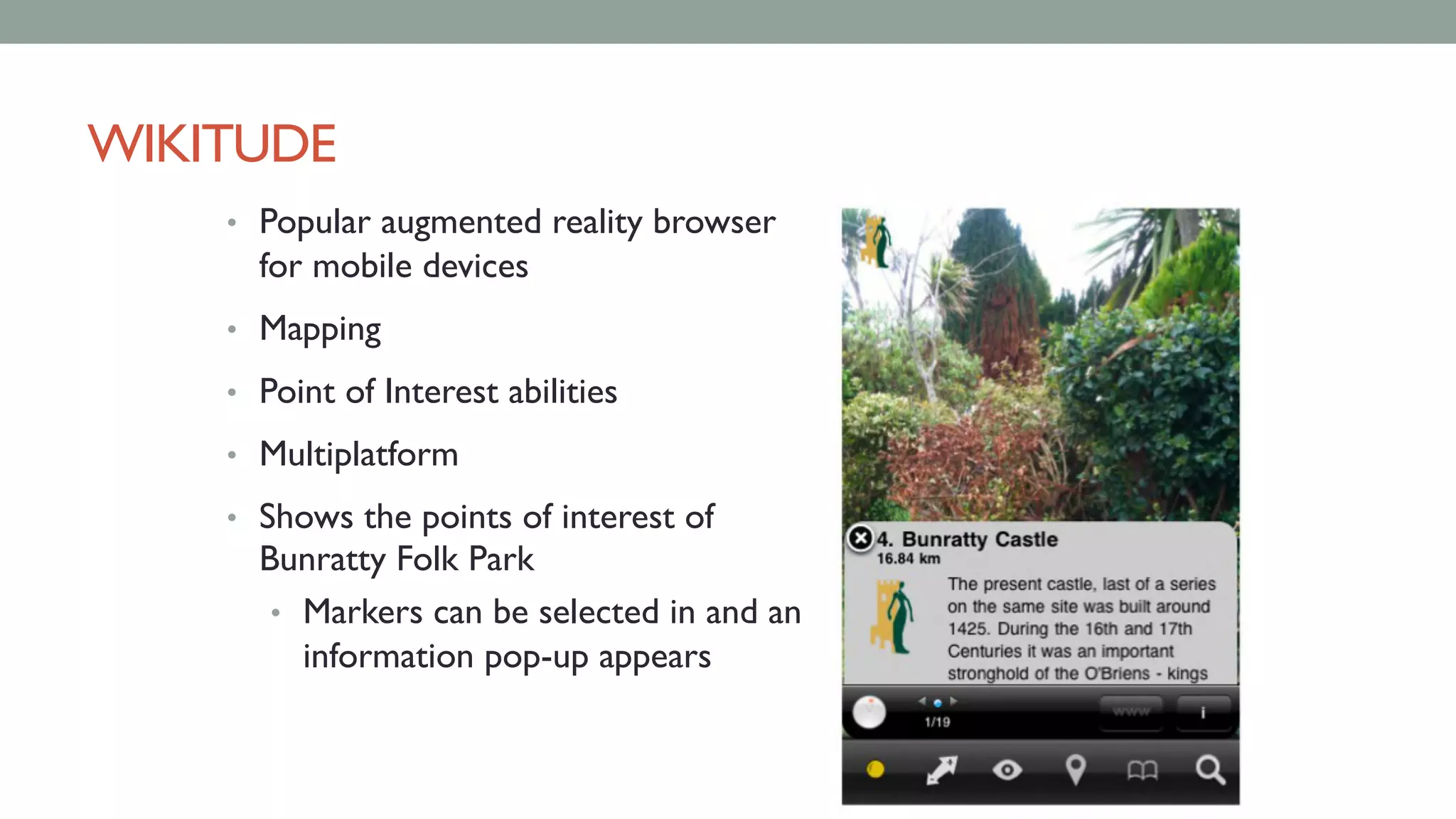 WIKITUDE
• Popular augmented reality browser
for mobile devices
• Mapping
• Point of Interest abilities
• Multiplatform
• Shows the points of interest of
Bunratty Folk Park
• Markers can be selected in and an
information pop-up appears
 