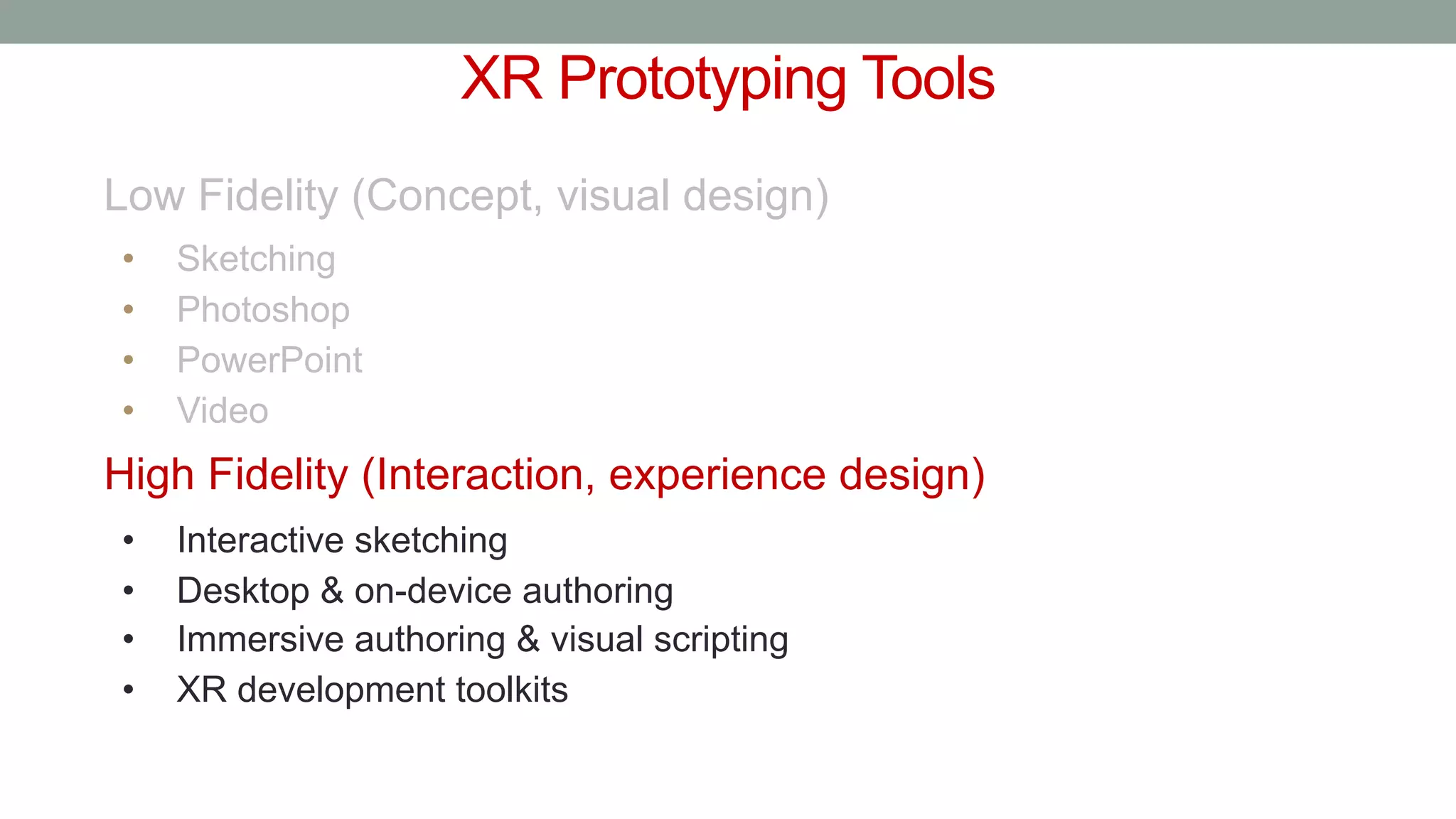 XR Prototyping Tools
Low Fidelity (Concept, visual design)
• Sketching
• Photoshop
• PowerPoint
• Video
High Fidelity (Interaction, experience design)
• Interactive sketching
• Desktop & on-device authoring
• Immersive authoring & visual scripting
• XR development toolkits
 