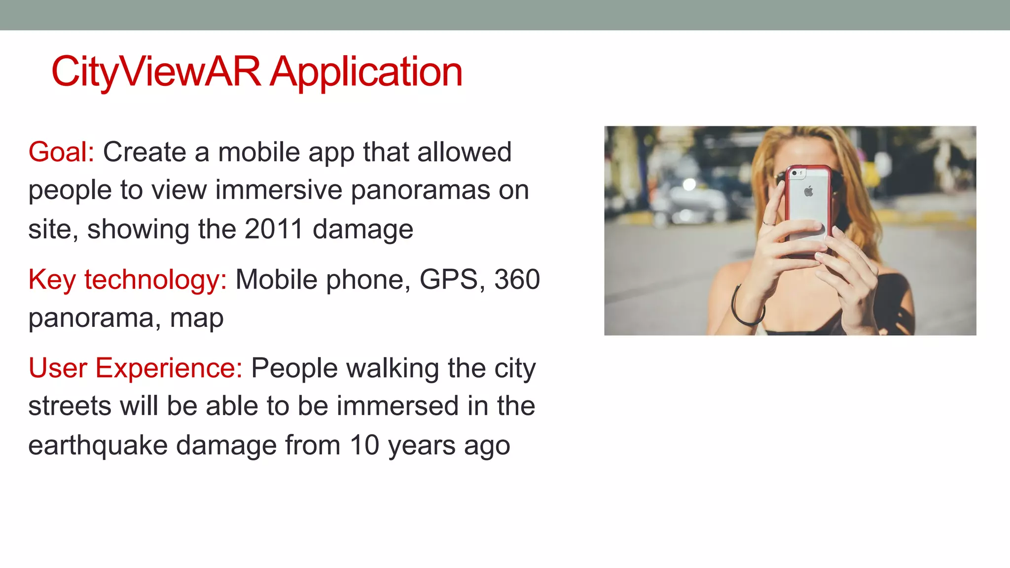 CityViewAR Application
Goal: Create a mobile app that allowed
people to view immersive panoramas on
site, showing the 2011 damage
Key technology: Mobile phone, GPS, 360
panorama, map
User Experience: People walking the city
streets will be able to be immersed in the
earthquake damage from 10 years ago
 