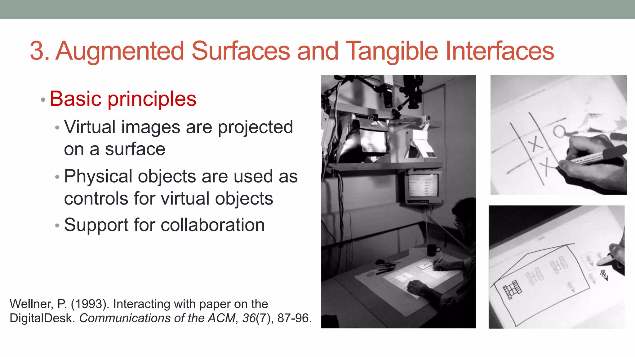 3. Augmented Surfaces and Tangible Interfaces
• Basic principles
• Virtual images are projected
on a surface
• Physical objects are used as
controls for virtual objects
• Support for collaboration
Wellner, P. (1993). Interacting with paper on the
DigitalDesk. Communications of the ACM, 36(7), 87-96.
 