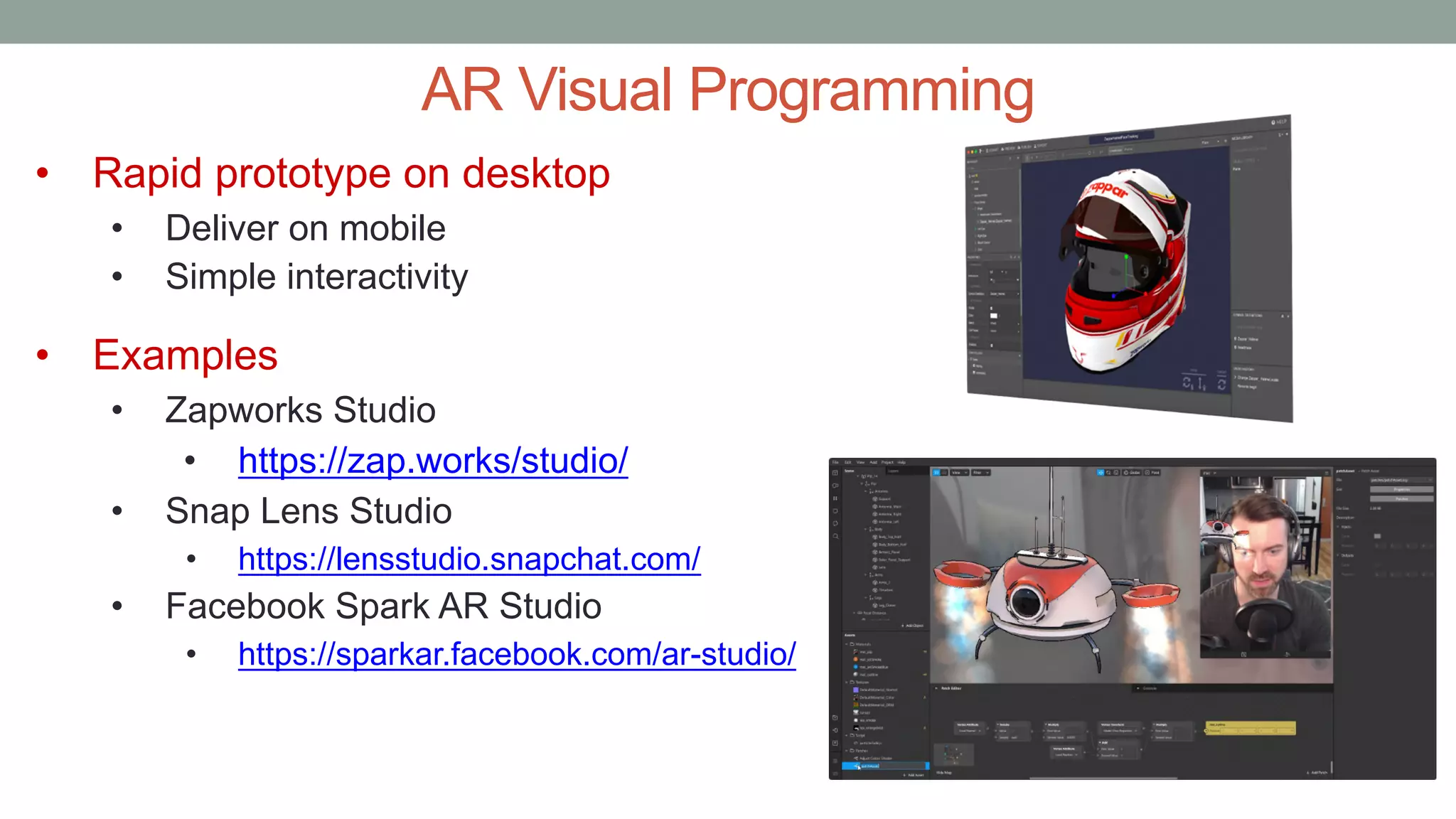 AR Visual Programming
• Rapid prototype on desktop
• Deliver on mobile
• Simple interactivity
• Examples
• Zapworks Studio
• https://zap.works/studio/
• Snap Lens Studio
• https://lensstudio.snapchat.com/
• Facebook Spark AR Studio
• https://sparkar.facebook.com/ar-studio/
 