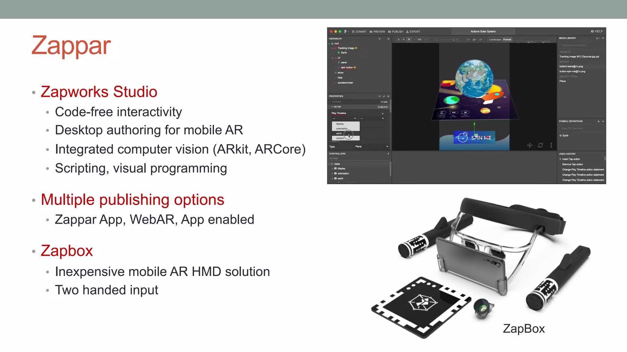 Zappar
• Zapworks Studio
• Code-free interactivity
• Desktop authoring for mobile AR
• Integrated computer vision (ARkit, ARCore)
• Scripting, visual programming
• Multiple publishing options
• Zappar App, WebAR, App enabled
• Zapbox
• Inexpensive mobile AR HMD solution
• Two handed input
ZapBox
 