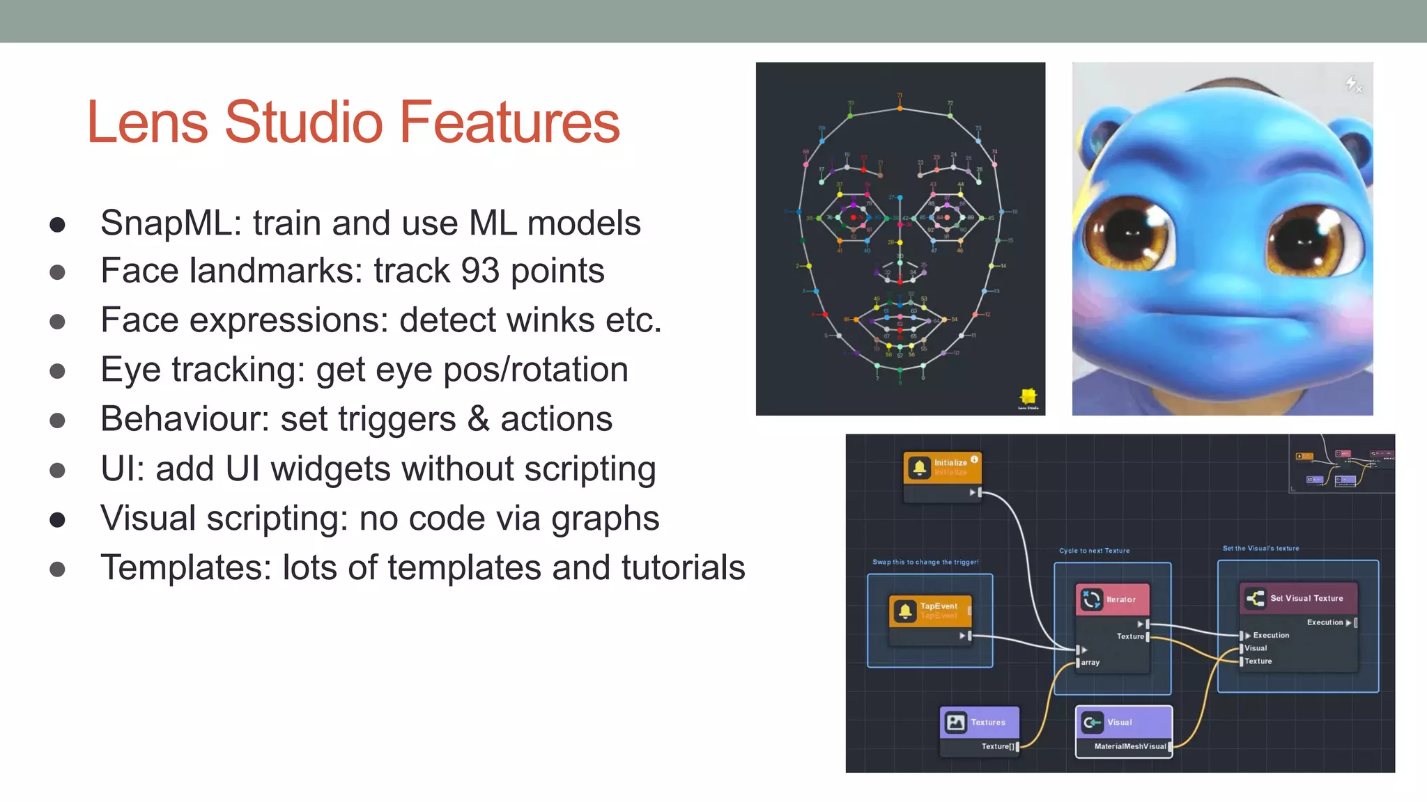 Lens Studio Features
● SnapML: train and use ML models
● Face landmarks: track 93 points
● Face expressions: detect winks etc.
● Eye tracking: get eye pos/rotation
● Behaviour: set triggers & actions
● UI: add UI widgets without scripting
● Visual scripting: no code via graphs
● Templates: lots of templates and tutorials
 