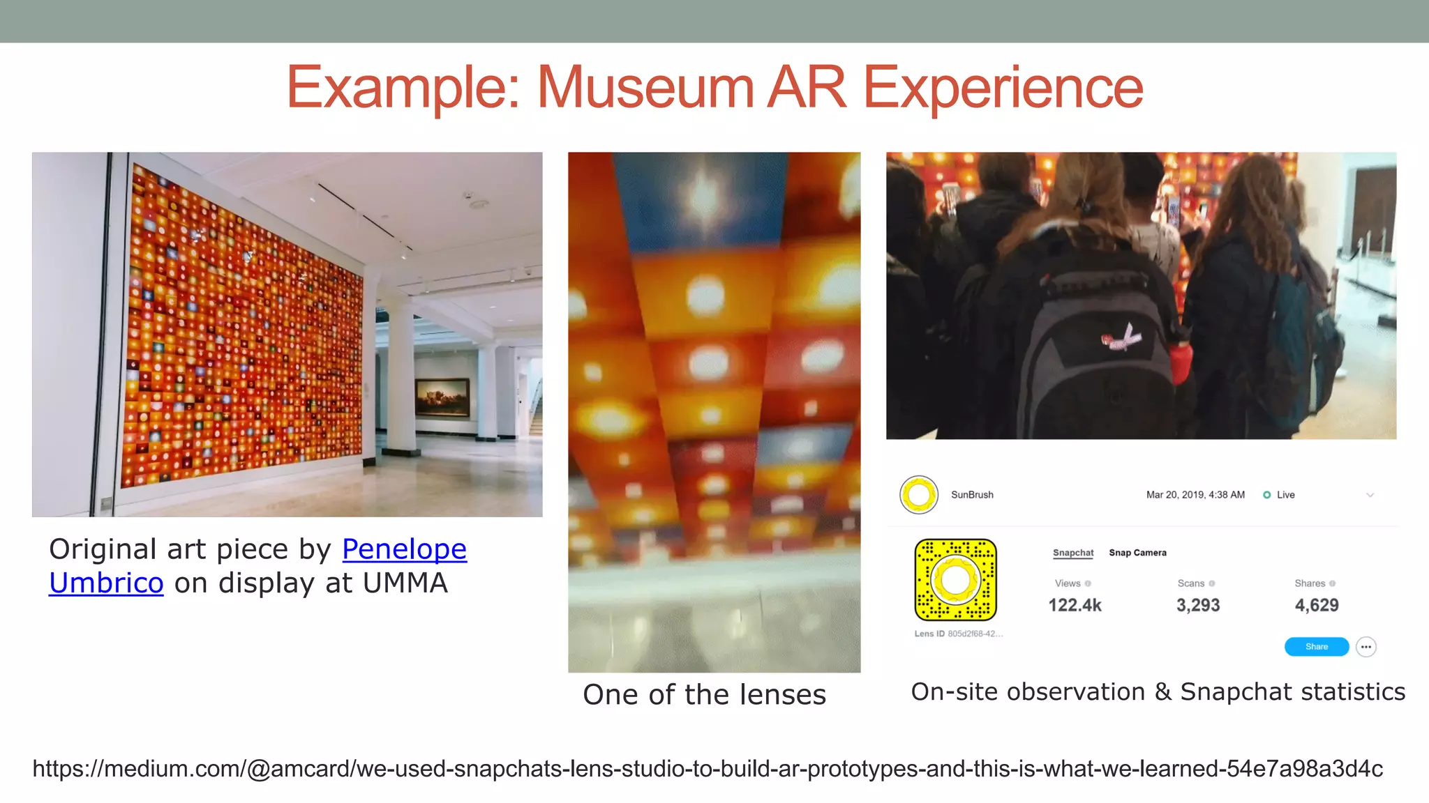 Example: Museum AR Experience
Original art piece by Penelope
Umbrico on display at UMMA
One of the lenses On-site observation & Snapchat statistics
https://medium.com/@amcard/we-used-snapchats-lens-studio-to-build-ar-prototypes-and-this-is-what-we-learned-54e7a98a3d4c
 