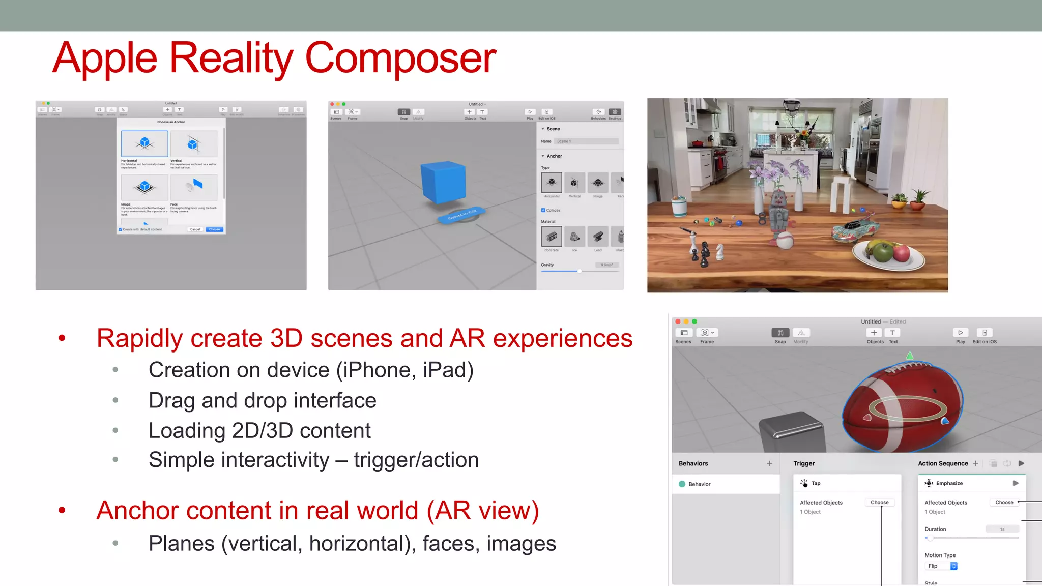 Apple Reality Composer
• Rapidly create 3D scenes and AR experiences
• Creation on device (iPhone, iPad)
• Drag and drop interface
• Loading 2D/3D content
• Simple interactivity – trigger/action
• Anchor content in real world (AR view)
• Planes (vertical, horizontal), faces, images
 
