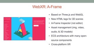 WebXR: A-Frame
• Based on Three.js and WebGL
• New HTML tags for 3D scenes
• A-Frame Inspector (not editor)
• Asset management (img, video,
audio, & 3D models)
• ECS architecture with many open-
source components
• Cross-platform XR
 