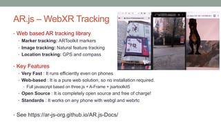AR.js – WebXR Tracking
• Web based AR tracking library
• Marker tracking: ARToolkit markers
• Image tracking: Natural feature tracking
• Location tracking: GPS and compass
• Key Features
• Very Fast : It runs efficiently even on phones
• Web-based : It is a pure web solution, so no installation required.
• Full javascript based on three.js + A-Frame + jsartoolkit5
• Open Source : It is completely open source and free of charge!
• Standards : It works on any phone with webgl and webrtc
• See https://ar-js-org.github.io/AR.js-Docs/
 