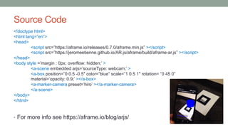 Source Code
<!doctype html>
<html lang=”en”>
<head>
<script src=”https://aframe.io/releases/0.7.0/aframe.min.js” ></script>
<script src=”https://jeromeetienne.github.io/AR.js/aframe/build/aframe-ar.js” ></script>
</head>
<body style =’margin : 0px; overflow: hidden;’ >
<a-scene embedded arjs=’sourceType: webcam;’ >
<a-box position=”0 0.5 -0.5″ color=”blue” scale=”1 0.5 1″ rotation= “0 45 0”
material=’opacity: 0.9;’ ></a-box>
<a-marker-camera preset=’hiro’ ></a-marker-camera>
</a-scene>
</body>
</html>
• For more info see https://aframe.io/blog/arjs/
 