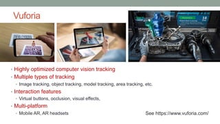 Vuforia
• Highly optimized computer vision tracking
• Multiple types of tracking
• Image tracking, object tracking, model tracking, area tracking, etc.
• Interaction features
• Virtual buttons, occlusion, visual effects,
• Multi-platform
• Mobile AR, AR headsets See https://www.vuforia.com/
 