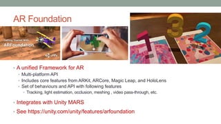 AR Foundation
• A unified Framework for AR
• Multi-platform API
• Includes core features from ARKit, ARCore, Magic Leap, and HoloLens
• Set of behaviours and API with following features
• Tracking, light estimation, occlusion, meshing , video pass-through, etc.
• Integrates with Unity MARS
• See https://unity.com/unity/features/arfoundation
 