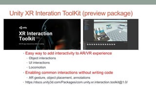 Unity XR Interation ToolKit (preview package)
• Easy way to add interactivity to AR/VR experience
• Object interactions
• UI interactions
• Locomotion
• Enabling common interactions without writing code
• AR gesture, object placement, annotations
• https://docs.unity3d.com/Packages/com.unity.xr.interaction.toolkit@1.0/
 