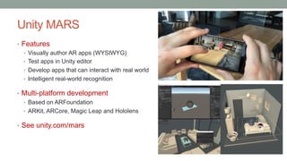 Unity MARS
• Features
• Visually author AR apps (WYSIWYG)
• Test apps in Unity editor
• Develop apps that can interact with real world
• Intelligent real-world recognition
• Multi-platform development
• Based on ARFoundation
• ARKit, ARCore, Magic Leap and Hololens
• See unity.com/mars
 
