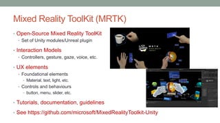 Mixed Reality ToolKit (MRTK)
• Open-Source Mixed Reality ToolKit
• Set of Unity modules/Unreal plugin
• Interaction Models
• Controllers, gesture, gaze, voice, etc.
• UX elements
• Foundational elements
• Material, text, light, etc.
• Controls and behaviours
• button, menu, slider, etc.
• Tutorials, documentation, guidelines
• See https://github.com/microsoft/MixedRealityToolkit-Unity
 