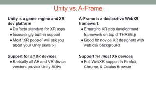 Unity vs. A-Frame
Unity is a game engine and XR
dev platform
●De facto standard for XR apps
●Increasingly built-in support
●Most “XR people” will ask you
about your Unity skills :-)
Support for all XR devices
●Basically all AR and VR device
vendors provide Unity SDKs
A-Frame is a declarative WebXR
framework
●Emerging XR app development
framework on top of THREE.js
●Good for novice XR designers with
web dev background
Support for most XR devices
●Full WebXR support in Firefox,
Chrome, & Oculus Browser
 