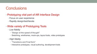 Conclusions
• Prototyping vital part of AR Interface Design
• Focus on user experience
• Rapidly design/test/iterate
• Wide variety of Prototyping Tools
• Low fidelity
• ”Design at the speed of thought”
• Sketching, wireframes, mock-ups, layout tools, video prototypes
• High fidelity
• “Transitions and Final form”
• Interactive prototypes, visual authoring, development tools
 