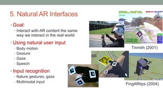 5. Natural AR Interfaces
• Goal:
• Interact with AR content the same
way we interact in the real world
• Using natural user input
• Body motion
• Gesture
• Gaze
• Speech
• Input recognition
• Nature gestures, gaze
• Multimodal input
FingARtips (2004)
Tinmith (2001)
 
