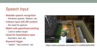Speech Input
• Reliable speech recognition
• Windows speech, Watson, etc.
• Indirect input with AR content
• No need for gesture
• Match with gaze/head pointing
• Look to select target
• Good for Quantitative input
• Numbers, text, etc.
• Keyword trigger
• “select”, ”hey cortana”, etc https://www.youtube.com/watch?v=eHMkOpNUtR8
 