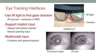 Eye Tracking Interfaces
• Use IR light to find gaze direction
• IR sources + cameras in HMD
• Support implicit input
• Always look before interact
• Natural pointing input
• Multimodal Input
• Combine with gesture/speech
Camera
IR light
IR view
Processed image
Hololens 2
 