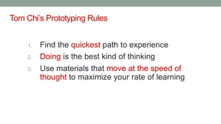 Tom Chi’s Prototyping Rules
1. Find the quickest path to experience
2. Doing is the best kind of thinking
3. Use materials that move at the speed of
thought to maximize your rate of learning
 