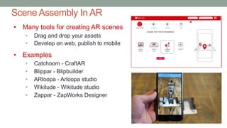 Scene Assembly In AR
• Many tools for creating AR scenes
• Drag and drop your assets
• Develop on web, publish to mobile
• Examples
• Catchoom - CraftAR
• Blippar - Blipbuilder
• ARloopa - Arloopa studio
• Wikitude - Wikitude studio
• Zappar - ZapWorks Designer
 