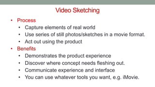 Video Sketching
• Process
• Capture elements of real world
• Use series of still photos/sketches in a movie format.
• Act out using the product
• Benefits
• Demonstrates the product experience
• Discover where concept needs fleshing out.
• Communicate experience and interface
• You can use whatever tools you want, e.g. iMovie.
 