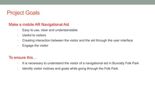 Project Goals
Make a mobile AR Navigational Aid
○ Easy to use, clear and understandable
○ Useful to visitors
○ Creating interaction between the visitor and the aid through the user interface
○ Engage the visitor
To ensure this…
○ It is necessary to understand the visitor of a navigational aid in Bunratty Folk Park
○ Identify visitor motives and goals while going through the Folk Park.
 