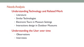 NeedsAnalysis
Understanding Technology and Related Work
• Literature
• Similar Technologies
• Electronic Tours in Museum Settings
• Interactions design in Outdoor Museums
Understanding the User over time
• Observations
• Interviews
 