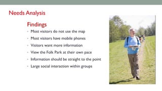 Findings
• Most visitors do not use the map
• Most visitors have mobile phones
• Visitors want more information
• View the Folk Park at their own pace
• Information should be straight to the point
• Large social interaction within groups
Needs Analysis
 
