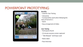 POWERPOINT PROTOTYPING
Benefits
• Used for User Testing
• Interactive
• Functionalities work when following the
story of Scenario 1
• Quick
• Easy arrangement of slides
User Testing
• Participants found
• 15 minute sessions screen captured
• ‘Talk Allowed’ technique used
• Notes taken
• Post-Interview
 