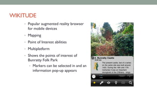 WIKITUDE
• Popular augmented reality browser
for mobile devices
• Mapping
• Point of Interest abilities
• Multiplatform
• Shows the points of interest of
Bunratty Folk Park
• Markers can be selected in and an
information pop-up appears
 