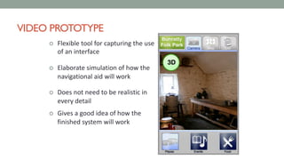 VIDEO PROTOTYPE
¢ Flexible tool for capturing the use
of an interface
¢ Elaborate simulation of how the
navigational aid will work
¢ Does not need to be realistic in
every detail
¢ Gives a good idea of how the
finished system will work
 